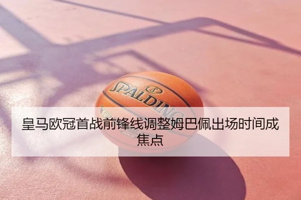 皇马欧冠首战前锋线调整姆巴佩出场时间成焦点